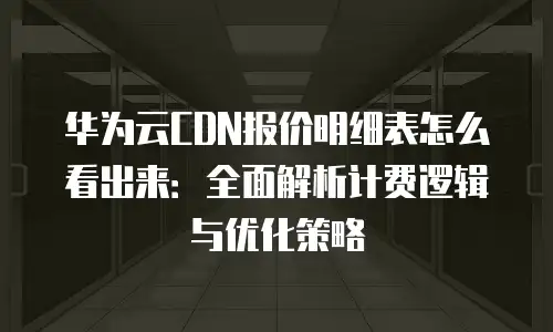 华为云CDN报价明细表怎么看出来：全面解析计费逻辑与优化策略