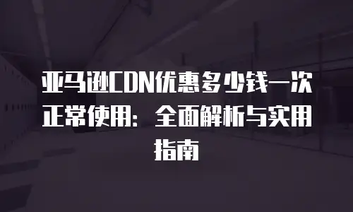 亚马逊CDN优惠多少钱一次正常使用：全面解析与实用指南