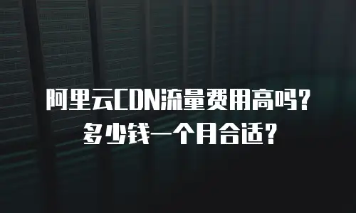 阿里云CDN流量费用高吗？多少钱一个月合适？