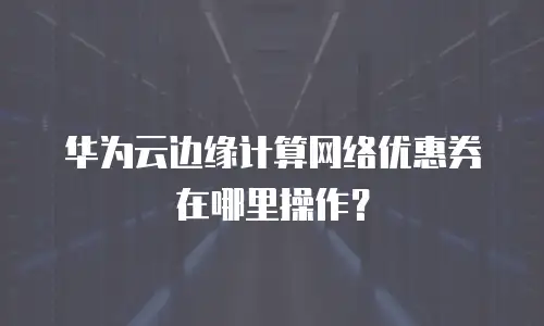 华为云边缘计算网络优惠券在哪里操作？