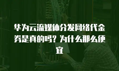 华为云流媒体分发网络代金券是真的吗？为什么那么便宜