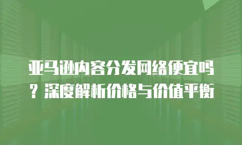 亚马逊内容分发网络便宜吗？深度解析价格与价值平衡