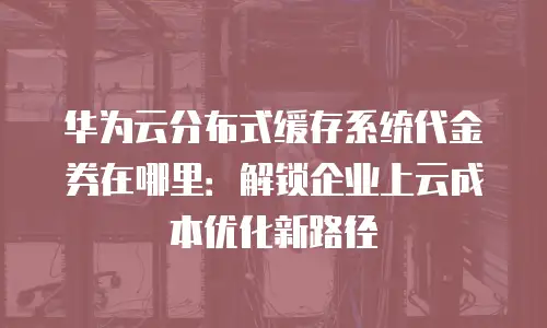 华为云分布式缓存系统代金券在哪里：解锁企业上云成本优化新路径