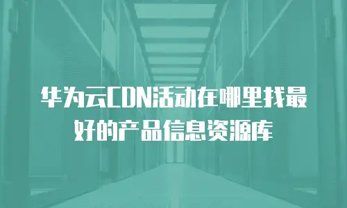 华为云CDN活动在哪里找最好的产品信息资源库