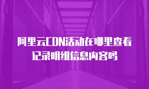 阿里云CDN活动在哪里查看记录明细信息内容吗