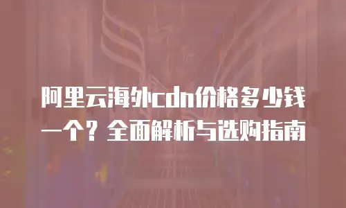阿里云海外cdn价格多少钱一个？全面解析与选购指南