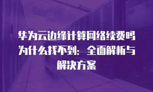 华为云边缘计算网络续费吗为什么找不到：全面解析与解决方案