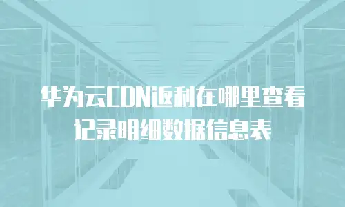 华为云CDN返利在哪里查看记录明细数据信息表