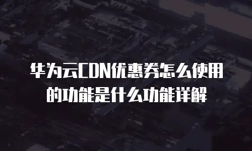 华为云CDN优惠券怎么使用的功能是什么功能详解