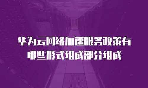 华为云网络加速服务政策有哪些形式组成部分组成