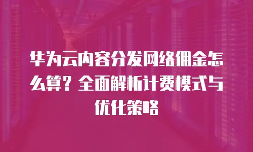 华为云内容分发网络佣金怎么算？全面解析计费模式与优化策略