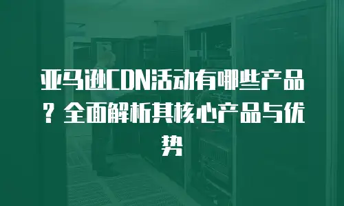 亚马逊CDN活动有哪些产品？全面解析其核心产品与优势