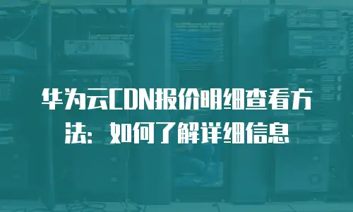 华为云CDN报价明细查看方法：如何了解详细信息