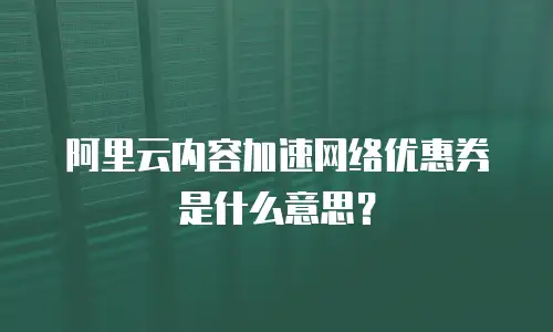 阿里云内容加速网络优惠券是什么意思？