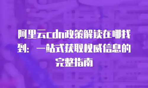 阿里云cdn政策解读在哪找到：一站式获取权威信息的完整指南