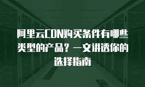 阿里云CDN购买条件有哪些类型的产品？一文讲透你的选择指南