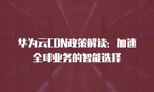 华为云CDN政策解读：加速全球业务的智能选择