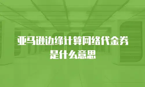 亚马逊边缘计算网络代金券是什么意思