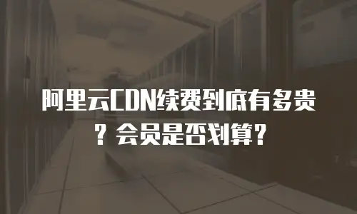 阿里云CDN续费到底有多贵？会员是否划算？