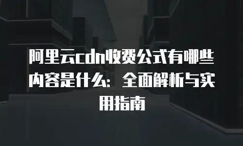 阿里云cdn收费公式有哪些内容是什么：全面解析与实用指南