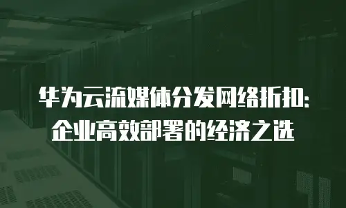 华为云流媒体分发网络折扣：企业高效部署的经济之选