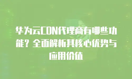 华为云CDN代理商有哪些功能？全面解析其核心优势与应用价值
