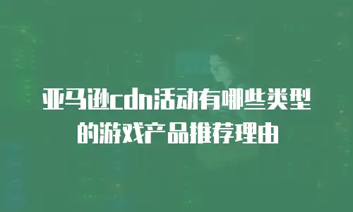 亚马逊cdn活动有哪些类型的游戏产品推荐理由