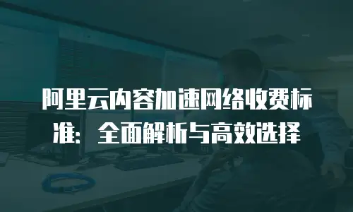 阿里云内容加速网络收费标准：全面解析与高效选择