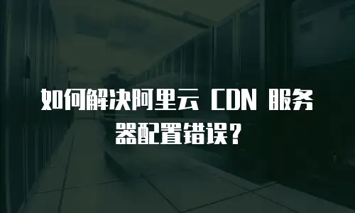 如何解决阿里云 CDN 服务器配置错误？