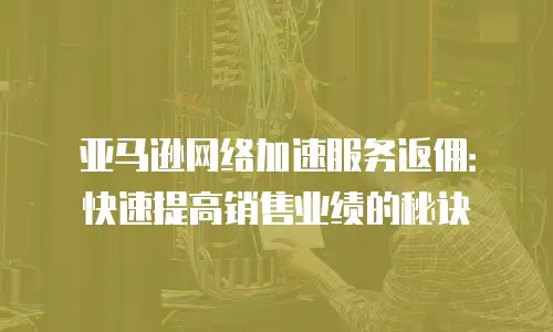亚马逊网络加速服务返佣：快速提高销售业绩的秘诀