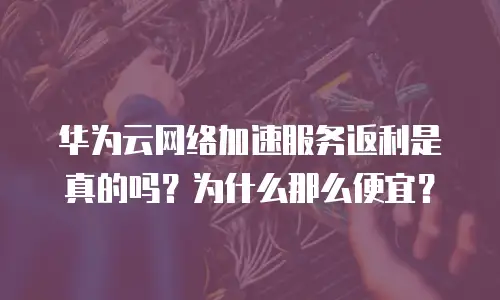 华为云网络加速服务返利是真的吗？为什么那么便宜？