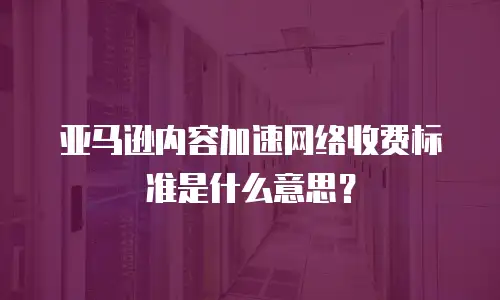 亚马逊内容加速网络收费标准是什么意思？