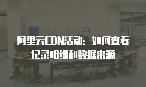 阿里云CDN活动：如何查看记录明细和数据来源