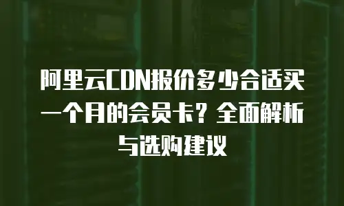 阿里云CDN报价多少合适买一个月的会员卡？全面解析与选购建议