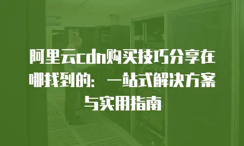 阿里云cdn购买技巧分享在哪找到的：一站式解决方案与实用指南