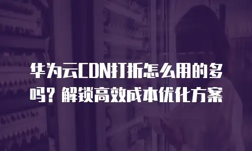 华为云CDN打折怎么用的多吗？解锁高效成本优化方案