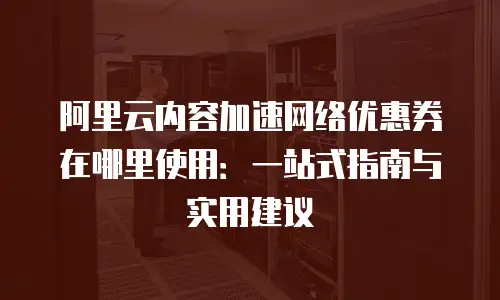 阿里云内容加速网络优惠券在哪里使用：一站式指南与实用建议