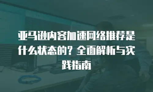 亚马逊内容加速网络推荐是什么状态的？全面解析与实践指南