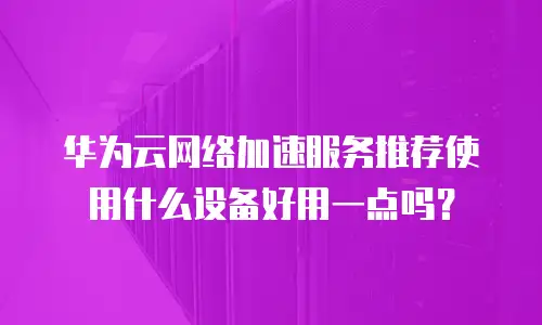 华为云网络加速服务推荐使用什么设备好用一点吗？