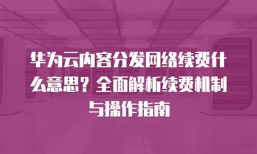 华为云内容分发网络续费什么意思？全面解析续费机制与操作指南