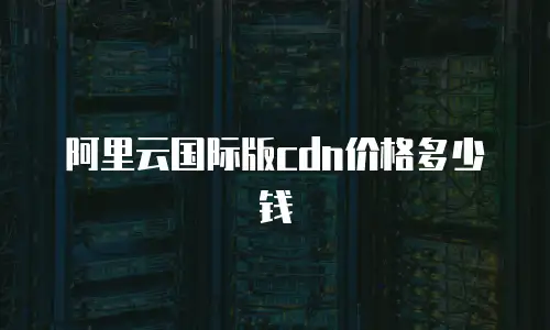 阿里云国际版cdn价格多少钱