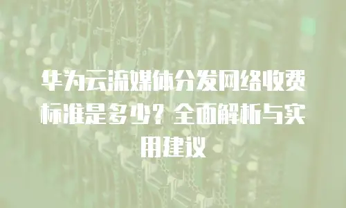 华为云流媒体分发网络收费标准是多少？全面解析与实用建议