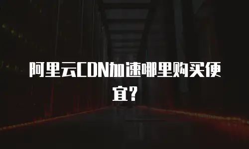 阿里云CDN加速哪里购买便宜？