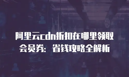 阿里云cdn折扣在哪里领取会员券：省钱攻略全解析