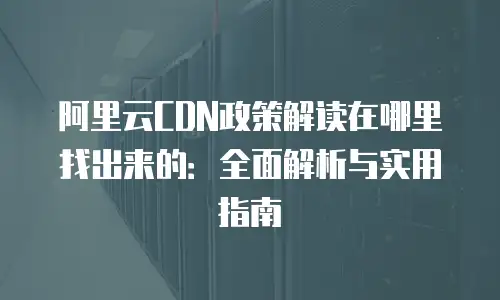 阿里云CDN政策解读在哪里找出来的：全面解析与实用指南
