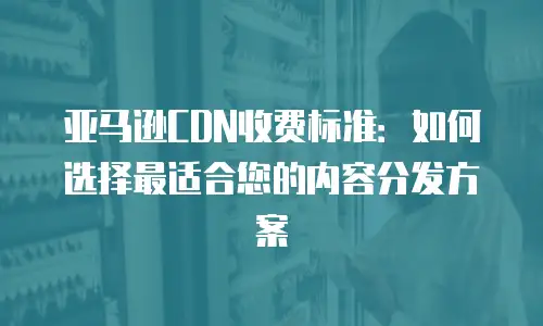 亚马逊CDN收费标准：如何选择最适合您的内容分发方案