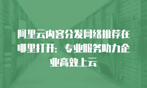 阿里云内容分发网络推荐在哪里打开：专业服务助力企业高效上云