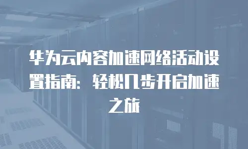 华为云内容加速网络活动设置指南：轻松几步开启加速之旅
