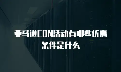 亚马逊CDN活动有哪些优惠条件是什么