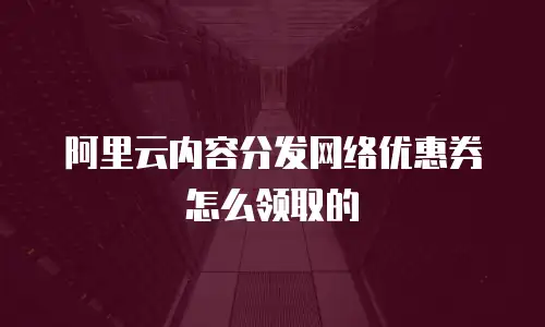 阿里云内容分发网络优惠券怎么领取的
